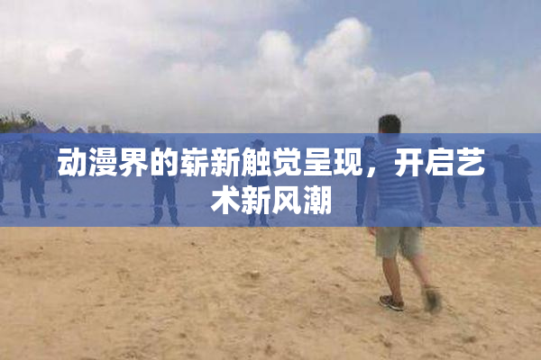 动漫界的崭新触觉呈现，开启艺术新风潮