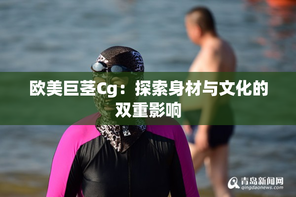 欧美巨茎Cg：探索身材与文化的双重影响