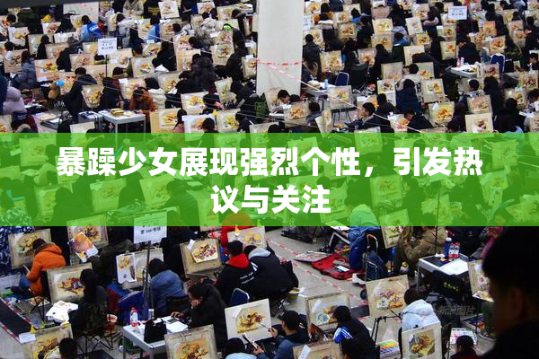 暴躁少女展现强烈个性，引发热议与关注