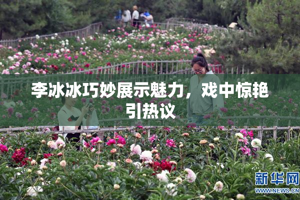 李冰冰巧妙展示魅力，戏中惊艳引热议