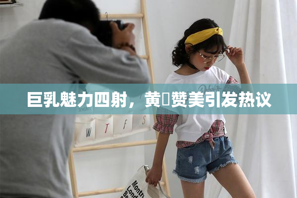 巨乳魅力四射，黄豔赞美引发热议