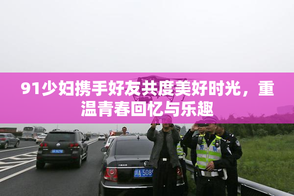 91少妇携手好友共度美好时光，重温青春回忆与乐趣