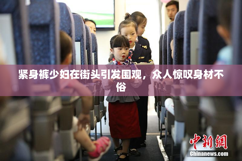 紧身裤少妇在街头引发围观，众人惊叹身材不俗