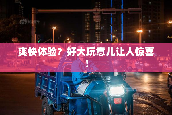 爽快体验？好大玩意儿让人惊喜！