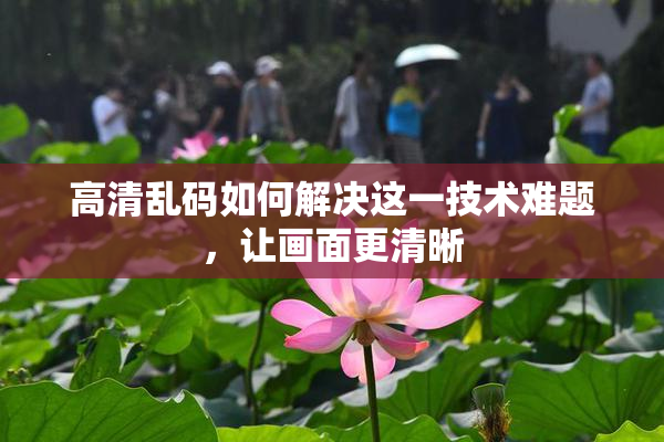 高清乱码如何解决这一技术难题，让画面更清晰