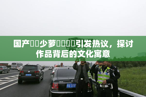 国产❌‌少萝❌‌❌‌引发热议，探讨作品背后的文化寓意