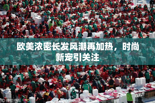 欧美浓密长发风潮再加热，时尚新宠引关注