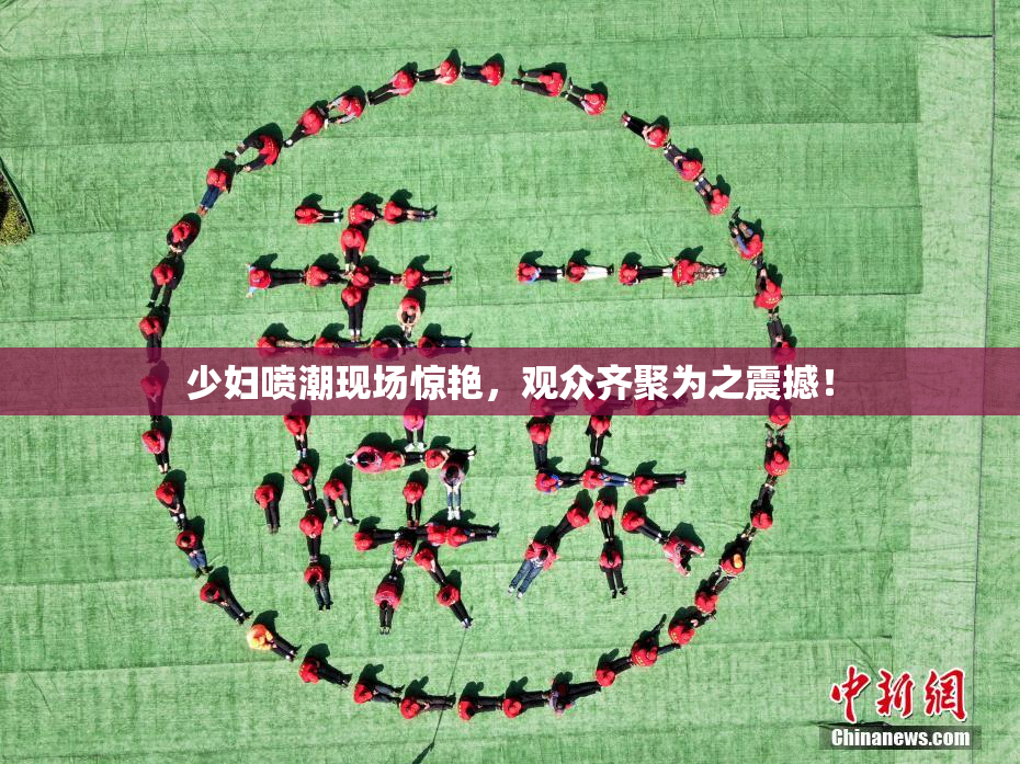 少妇喷潮现场惊艳，观众齐聚为之震撼！