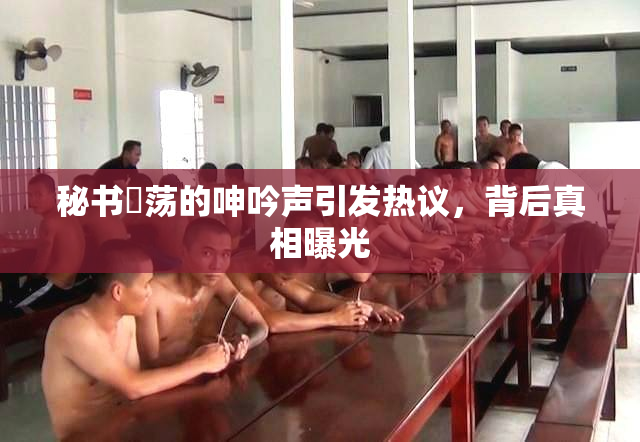 秘书婬荡的呻吟声引发热议，背后真相曝光