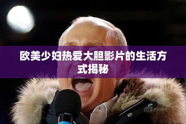 欧美少妇热爱大胆影片的生活方式揭秘