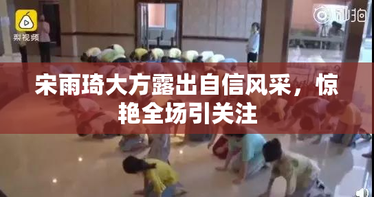 宋雨琦大方露出自信风采，惊艳全场引关注