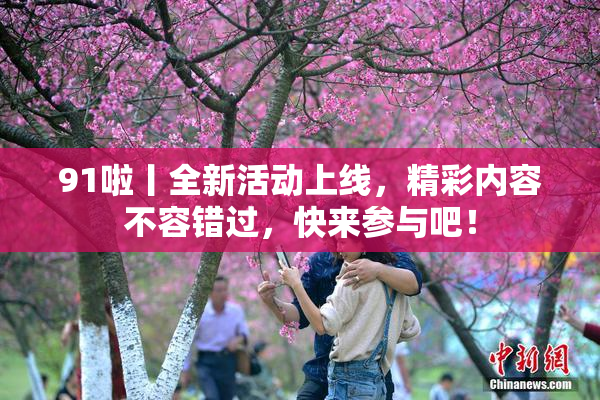 91啦丨全新活动上线，精彩内容不容错过，快来参与吧！