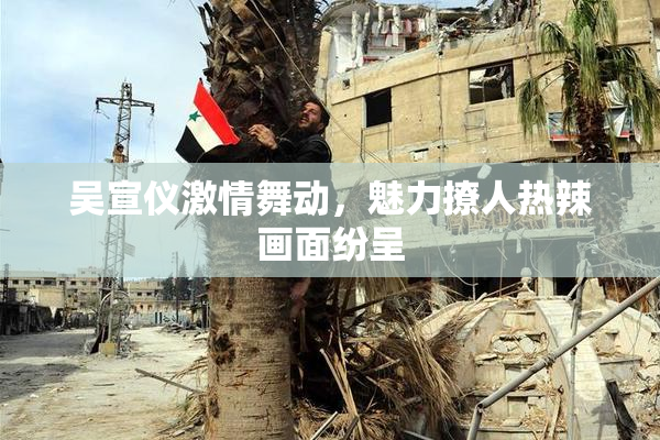 吴宣仪激情舞动，魅力撩人热辣画面纷呈