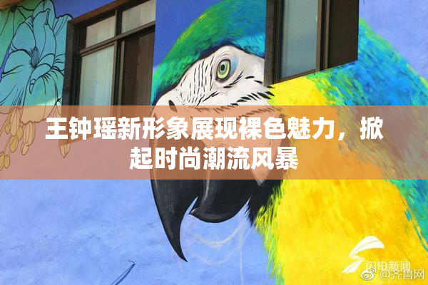 王钟瑶新形象展现裸色魅力，掀起时尚潮流风暴