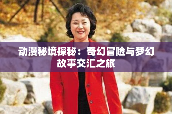 动漫秘境探秘：奇幻冒险与梦幻故事交汇之旅