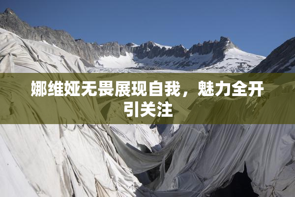 娜维娅无畏展现自我，魅力全开引关注