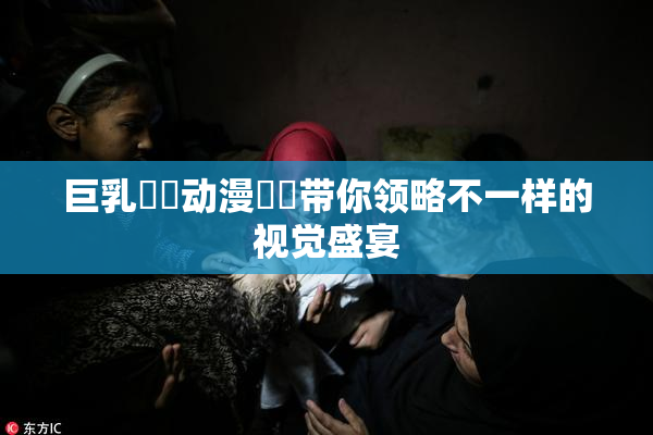 巨乳❌‌动漫❌‌带你领略不一样的视觉盛宴