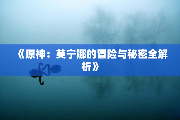 《原神：芙宁娜的冒险与秘密全解析》