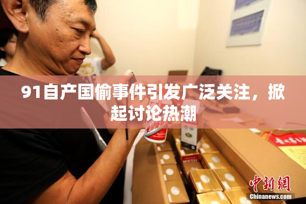 91自产国偷事件引发广泛关注，掀起讨论热潮