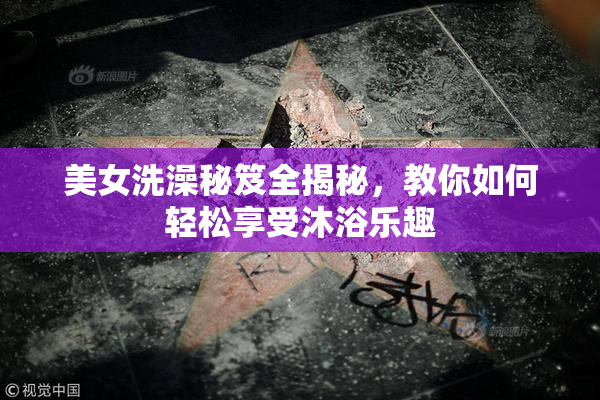 美女洗澡秘笈全揭秘，教你如何轻松享受沐浴乐趣