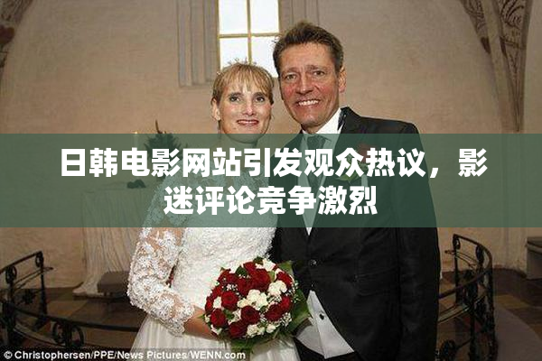 日韩电影网站引发观众热议，影迷评论竞争激烈