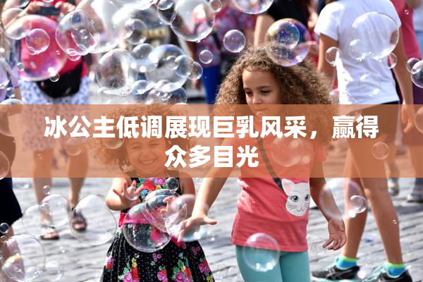 冰公主低调展现巨乳风采，赢得众多目光