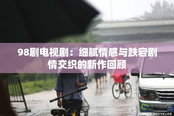 98剧电视剧：细腻情感与跌宕剧情交织的新作回顾