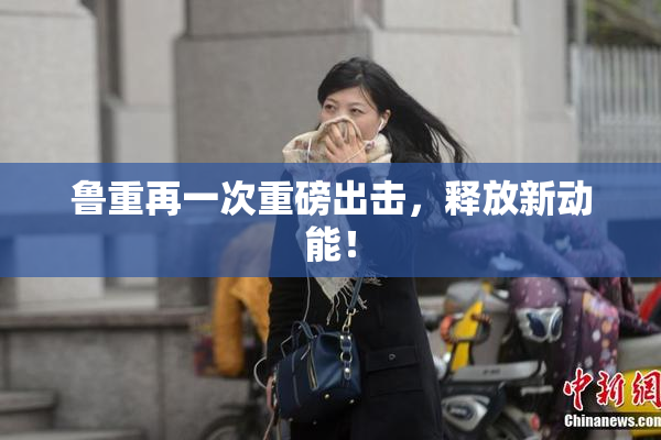 鲁重再一次重磅出击，释放新动能！