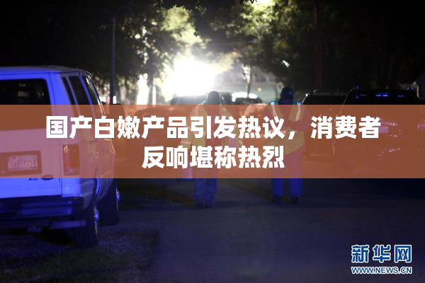 国产白嫩产品引发热议，消费者反响堪称热烈