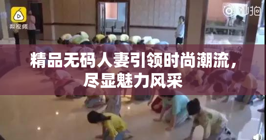 精品无码人妻引领时尚潮流，尽显魅力风采