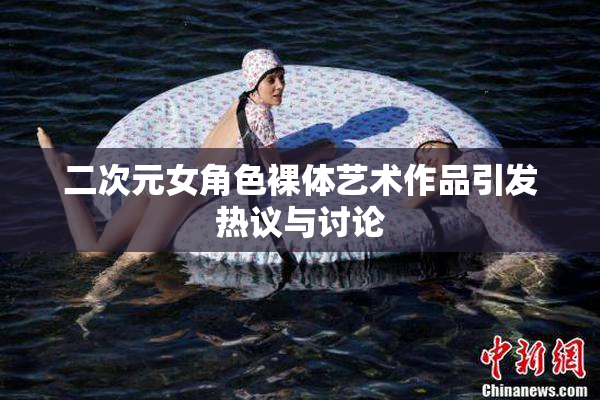 二次元女角色裸体艺术作品引发热议与讨论