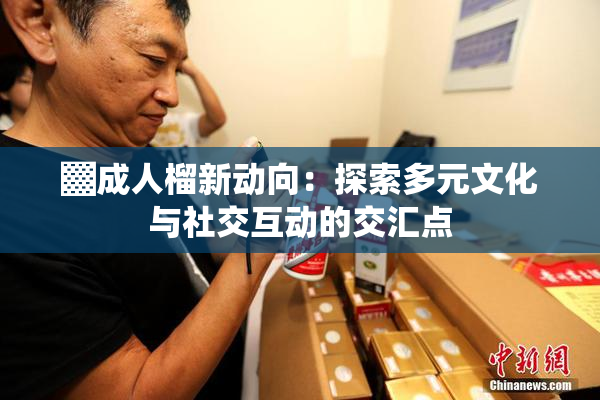 ▓成人榴新动向：探索多元文化与社交互动的交汇点