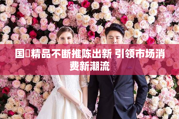 国產精品不断推陈出新 引领市场消费新潮流