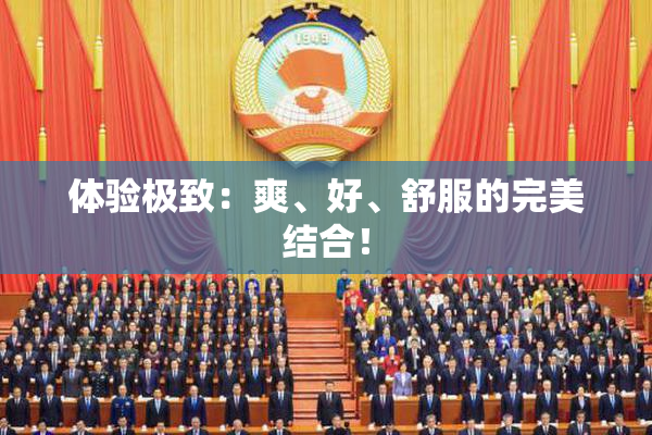 体验极致：爽、好、舒服的完美结合！