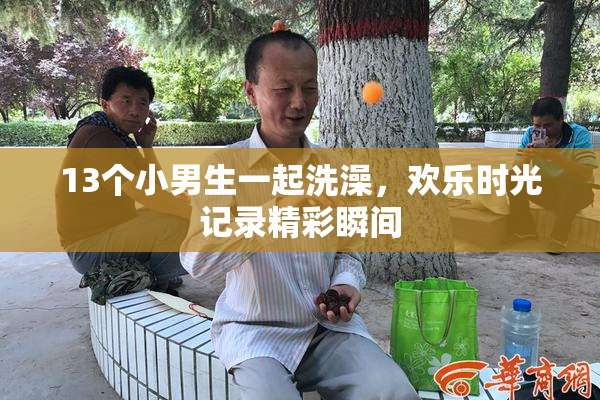 13个小男生一起洗澡，欢乐时光记录精彩瞬间