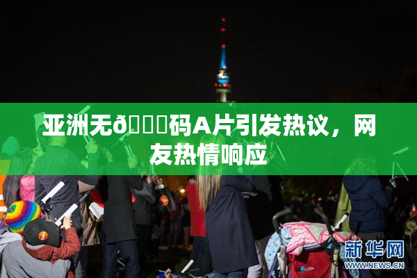 亚洲无🈚码A片引发热议，网友热情响应