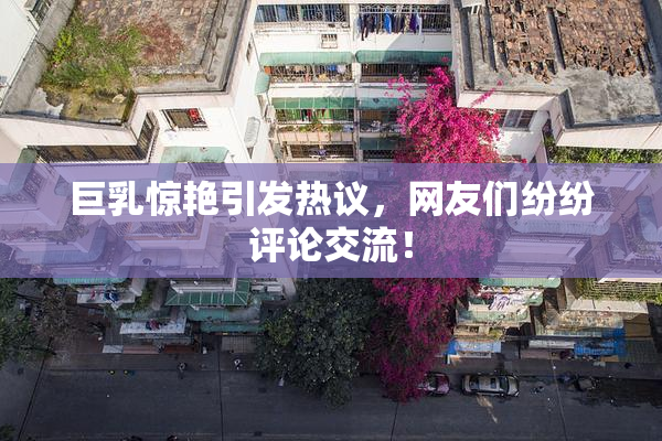 巨乳惊艳引发热议，网友们纷纷评论交流！