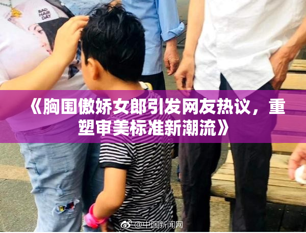 《胸围傲娇女郎引发网友热议，重塑审美标准新潮流》