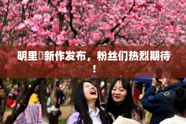 明里紬新作发布，粉丝们热烈期待！