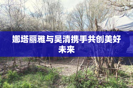 娜塔丽雅与吴清携手共创美好未来