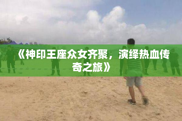 《神印王座众女齐聚，演绎热血传奇之旅》