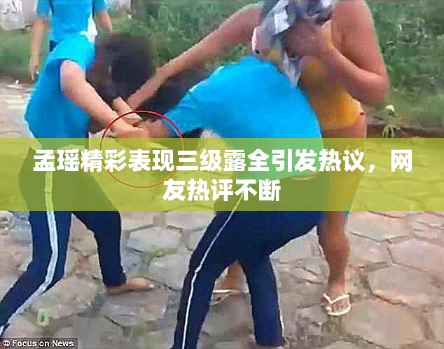 孟瑶精彩表现三级露全引发热议，网友热评不断