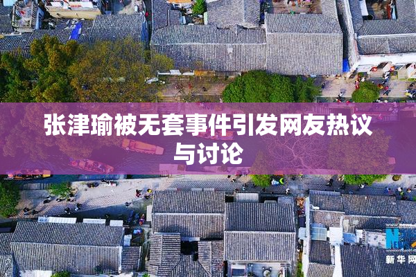 张津瑜被无套事件引发网友热议与讨论