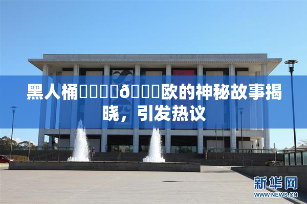 黑人桶❌‌❌‌🍑欧的神秘故事揭晓，引发热议