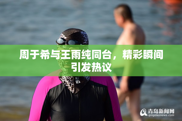 周于希与王雨纯同台，精彩瞬间引发热议