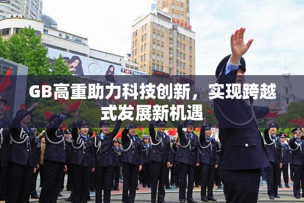 GB高重助力科技创新，实现跨越式发展新机遇