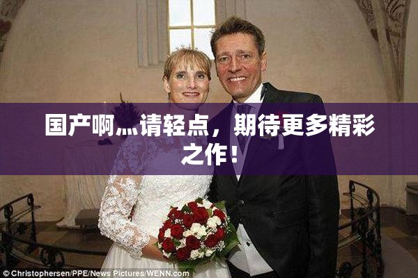 国产啊灬请轻点，期待更多精彩之作！
