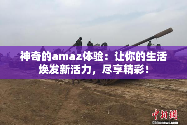 神奇的amaz体验：让你的生活焕发新活力，尽享精彩！
