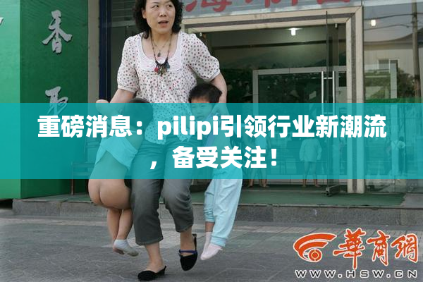 重磅消息：pilipi引领行业新潮流，备受关注！