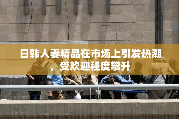 日韩人妻精品在市场上引发热潮，受欢迎程度攀升